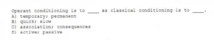 Operant conditioning is to ____ as classical conditioning is to ____.
A) temporary; permanent
B) quick; slow
C) association; consequences
D) active; passive