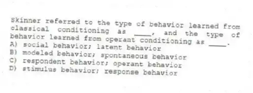 Skinner referred to the type of behavior learned from classical conditioning as ____, and the type of behavior learned from operant conditioning as ____.
A) social behavior; latent behavior
B) modeled behavior; spontaneous behavior
C) respondent behavior; operant behavior
D) stimulus behavior; response behavior