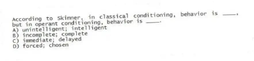 According to Skinner, in classical conditioning, behavior is ____, but in operant conditioning, behavior is ____.
A) unintelligent; intelligent
B) incomplete; complete
C) immediate; delayed
D) forced; chosen