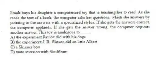 Frank buys his daughter a computerized toy that is teaching her to read. As she reads the text of a book, the computer asks her questions, which she answers by pointing to the answers with a specialized stylus. If she gets the answers correct, the computer applauds. If she gets the answer wrong, the computer requests another answer. This toy is analogous to ____.
A) the experiment Pavlov did with his dogs
B) the experiment J. B. Watson did on little Albert
C) a Skinner box
D) taste aversion with disulfiram