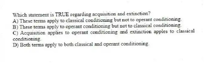 Which statement is TRUE regarding acquisition and extinction?
A) These terms apply to classical conditioning but not to operant conditioning.
B) These terms apply to operant conditioning but not to classical conditioning.
C) Acquisition applies to operant conditioning and extinction apples to classical conditioning.
D) Both terms apply to both classical and operant conditioning.