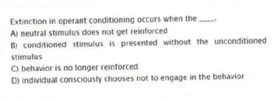 Extinction in operant conditioning occurs when the ____.
A) neutral stimulus does not get reinforced
B) conditioned stimulus is presented without the unconditioned stimulus
C) behavior is no longer reinforced
D) individual consciously chooses not to engage in the behavior