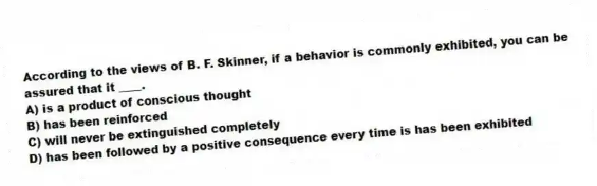 According to the views of B. F. Skinner, if a behavior is commonly exhibited, you can be assured that it ____.
A) is a product of conscious thought
B) has been reinforced
C) will never be extinguished completely
D) has been followed by a positive consequence every time is has been exhibited