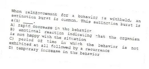 When reinforcement for a behavior is withheld, an extinction burst is common. This extinction burst is a(n) ____.
A) rapid decrease in the behavior
B) emotional reaction indicating that the organism is not happy with the situation
C) period of time in which the behavior is not exhibited at all followed by a recurrence
D) temporary increase in the behavior