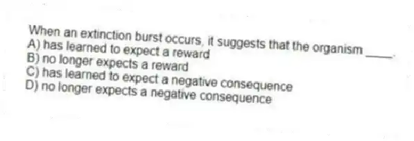 When an extinction burst occurs, it suggests that the organism ____.
A) has learned to expect a reward
B) no longer expects a reward
C) has learned to expect a negative consequence
D) no longer expects a negative consequence