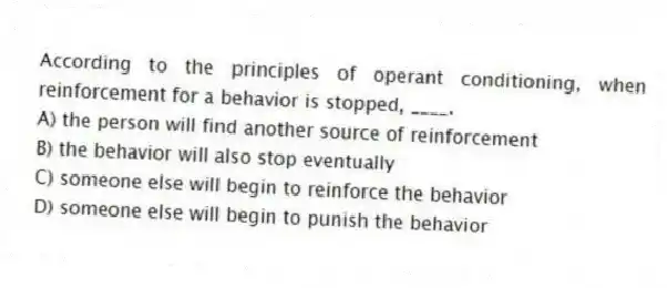According to the principles of operant conditioning, when reinforcement for a behavior is stopped, ____.
A) the person will find another source of reinforcement
B) the behavior will also stop eventually
C) someone else will begin to reinforce the behavior
D) someone else will begin to punish the behavior