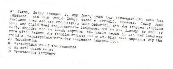 At first, Sally thought it was funny when her five-year-old used bad language, and she would laugh despite herself. However, Sally soon realized that she was encouraging this behavior, and she stopped laughing when her child used inappropriate language. But to her dismay, as soon as Sally decided not to laugh anymore, the child began to use bad language more often before she finally stopped using it. What best explains why the child's inappropriate behavior increased temporarily?
A) Habituation
B) Re-acquisition of the response
C) An extinction burst
D) Spontaneous recovery