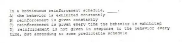 In a continuous reinforcement schedule, ____.
A) the behavior is exhibited constantly
B) reinforcement is given constantly
C) reinforcement is given every time the behavior is exhibited
D) reinforcement is not given in response to the behavior every time, but according to some predictable schedule