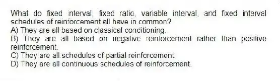 What do fixed interval, fixed ratio, variable interval, and fixed interval schedules of reinforcement all have in common?
A) They are all based on classical conditioning.
B) They are all based on negative reinforcement rather than positive reinforcement.
C) They are all schedules of partial reinforcement.
D) They are all continuous schedules of reinforcement.