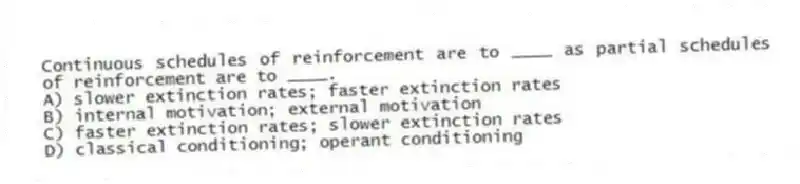 Continuous schedules of reinforcement are to ____ as partial schedules of reinforcement are to ____.
A) slower extinction rates; faster extinction rates
B) internal motivation; external motivation
C) faster extinction rates; slower extinction rates
D) classical conditioning; operant conditioning