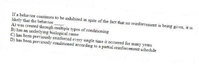 If a behavior continues to be exhibited in spite of the fact that no reinforcement is being given, it is likely that the behavior ____.
A) was created through multiple types of conditioning
B) has an underlying biological cause
C) has been previously reinforced every single time it occurred for many years
D) has been previously conditioned according to a partial reinforcement schedule
