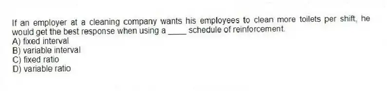If an employer at a cleaning company wants his employees to clean more toilets per shift, he would get the best response when using a ____ schedule of reinforcement.
A) fixed interval
B) variable interval
C) fixed ratio
D) variable ratio