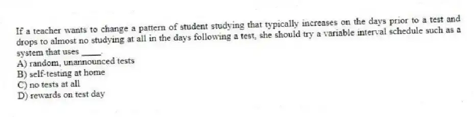 If a teacher wants to change a pattern of student studying that typically increases on the days prior to a test and drops to almost no studying at all in the days following a test, she should try a variable interval schedule such as a system that uses ____.
A) random, unannounced tests
B) self-testing at home
C) no tests at all
D) rewards on test day