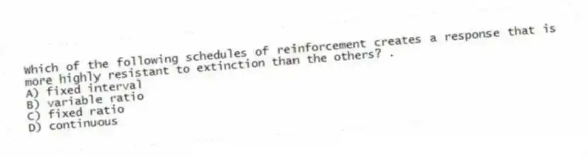 Which of the following schedules of reinforcement creates a response that is more highly resistant to extinction than the others? .
A) fixed interval
B) variable ratio
C) fixed ratio
D) continuous