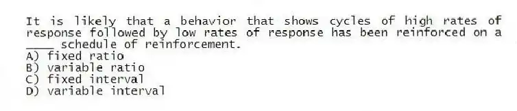It is likely that a behavior that shows cycles of high rates of response followed by low rates of response has been reinforced on a ____ schedule of reinforcement.
A) fixed ratio
B) variable ratio
C) fixed interval
D) variable interval