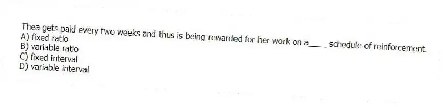 Thea gets paid every two weeks and thus is being rewarded for her work on a____ schedule of reinforcement.
A) fixed ratio
B) variable ratio
C) fixed interval
D) variable interval