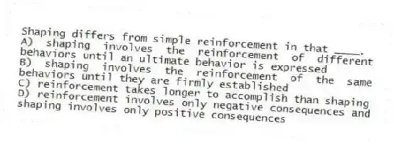 Shaping differs from simple reinforcement in that ____.
A) shaping involves the reinforcement of different behaviors until an ultimate behavior is expressed
B) shaping involves the reinforcement of the same behaviors until they are firmly established
C) reinforcement takes longer to accomplish than shaping
D) reinforcement involves only negative consequences and shaping involves only positive consequences