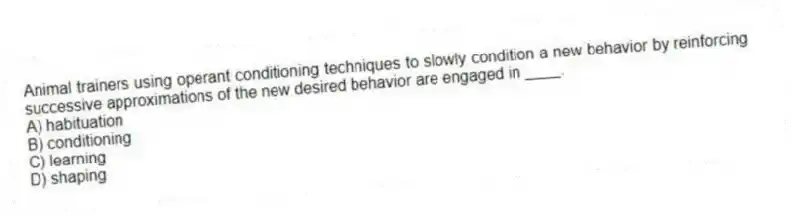 Animal trainers using operant conditioning techniques to slowly condition a new behavior by reinforcing successive approximations of the new desired behavior are engaged in ____.
A) habituation
B) conditioning
C) learning
D) shaping