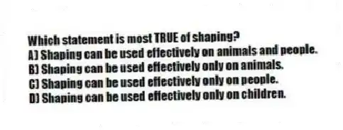 Which statement is most TRUE of shaping?
A) Shaping can be used effectively on animals and people.
B) Shaping can be used effectively only on animals.
C) Shaping can be used effectively only on people.
D) Shaping can be used effectively only on children.