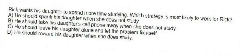 Rick wants his daughter to spend more time studying. Which strategy is most likely to work for Rick?
A) He should spank his daughter when she does not study.
B) He should take his daughter's cell phone away when she does not study.
C) He should leave his daughter alone and let the problem fix itself.
D) He should reward his daughter when she does study.
