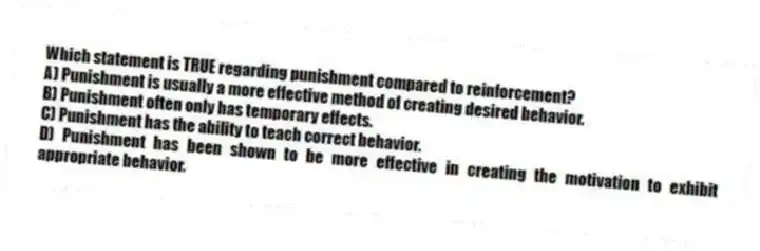 Which statement is TRUE regarding punishment compared to reinforcement?
A) Punishment is usually a more effective method of creating desired behavior.
B) Punishment often only has temporary effects.
C) Punishment has the ability to teach correct behavior.
D) Punishment has been shown to be more effective in creating the motivation to exhibit appropriate behavior.