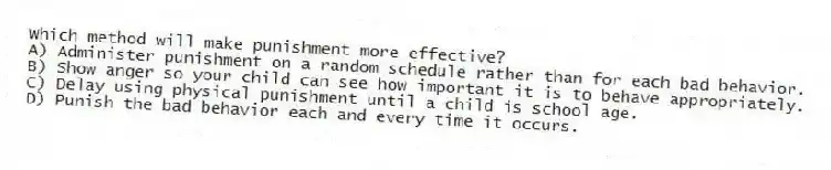 Which method will make punishment more effective?
A) Administer punishment on a random schedule rather than for each bad behavior.
B) Show anger so your child can see how important it is to behave appropriately.
C) Delay using physical punishment until a child is school age.
D) Punish the bad behavior each and every time it occurs.