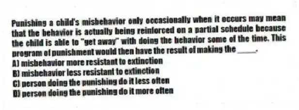 Punishing a child's misbehavior only occasionally when it occurs may mean that the behavior is actually being reinforced on a partial schedule because the child is able to "get away" with doing the behavior some of the time. This program of punishment would then have the result of making the ____.
A) misbehavior more resistant to extinction
B) misbehavior less resistant to extinction
C) person doing the punishing do it less often
D) person doing the punishing do it more often