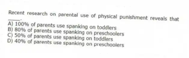 Recent research on parental use of physical punishment reveals that ____.
A) 100% of parents use spanking on toddlers
B) 80% of parents use spanking on preschoolers
C) 50% of parents use spanking on toddlers
D) 40% of parents use spanking on preschoolers
