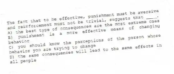 The fact that to be effective, punishment must be aversive and reinforcement must not be trivial, suggests that ____.
A) the best type of consequences are the most extreme ones
B) punishment is a more effective means of changing behavior
C) you should know the perceptions of the person whose behavior you are trying to change
D) the same consequences will lead to the same effects in all people