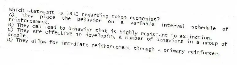 Which statement is TRUE regarding token economies?
A) They place the behavior on a variable interval schedule of reinforcement.
B) They can lead to behavior that is highly resistant to extinction.
C) They are effective in developing a number of behaviors in a group of people.
D) They allow for immediate reinforcement through a primary reinforcer.