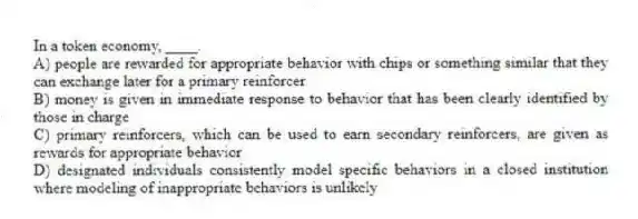 In a token economy, ____.
A) people are rewarded for appropriate behavior with chips or something similar that they can exchange later for a primary reinforcer
B) money is given in immediate response to behavior that has been clearly identified by those in charge
C) primary reinforcers, which can be used to earn secondary reinforcers, are given as rewards for appropriate behavior
D) designated individuals consistently model specific behaviors in a closed institution where modeling of inappropriate behaviors is unlikely