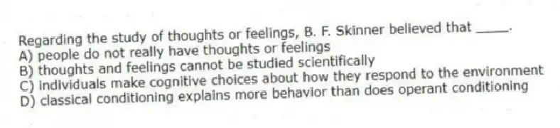 Regarding the study of thoughts or feelings, B. F. Skinner believed that ____.
A) people do not really have thoughts or feelings
B) thoughts and feelings cannot be studied scientifically
C) individuals make cognitive choices about how they respond to the environment
D) classical conditioning explains more behavior than does operant conditioning