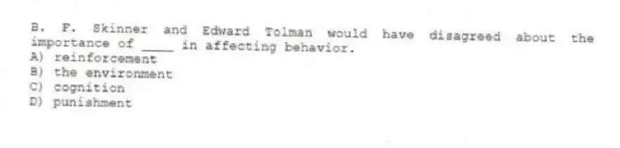 B. F. Skinner and Edward Tolman would have disagreed about the importance of ____ in affecting behavior.
A) reinforcement
B) the environment
C) cognition
D) punishment