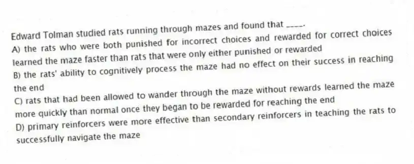 Edward Tolman studied rats running through mazes and found that ____.
A) the rats who were both punished for incorrect choices and rewarded for correct choices learned the maze faster than rats that were only either punished or rewarded
B) the rats' ability to cognitively process the maze had no effect on their success in reaching the end
C) rats that had been allowed to wander through the maze without rewards learned the maze more quickly than normal once they began to be rewarded for reaching the end
D) primary reinforcers were more effective than secondary reinforcers in teaching the rats to successfully navigate the maze