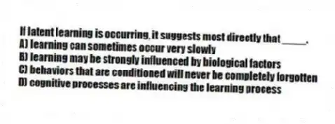If latent learning is occurring, it suggests most directly that ____.
A) learning can sometimes occur very slowly
B) learning may be strongly influenced by biological factors
C) behaviors that are conditioned will never be completely forgotten
D) cognitive processes are influencing the learning process