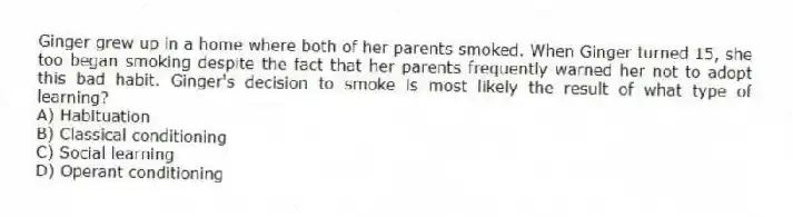 Ginger grew up in a home where both of her parents smoked. When Ginger turned 15, she too began smoking despite the fact that her parents frequently warned her not to adopt this bad habit. Ginger's decision to smoke is most likely the result of what type of learning?
A) Habituation
B) Classical conditioning
C) Social learning
D) Operant conditioning