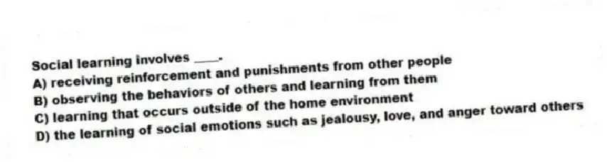 Social learning involves ____.
A) receiving reinforcement and punishments from other people
B) observing the behaviors of others and learning from them
C) learning that occurs outside of the home environment
D) the learning of social emotions such as jealousy, love, and anger toward others