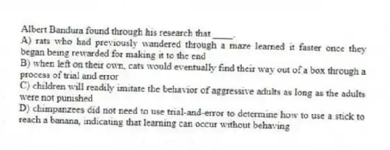 Albert Bandura found through his research that ____.
A) rats who had previously wandered through a maze learned it faster once they began being rewarded for making it to the end
B) when left on their own, cats would eventually find their way out of a box through a process of trial and error
C) children will readily imitate the behavior of aggressive adults as long as the adults were not punished
D) chimpanzees did not need to use trial-and-error to determine how to use a stick to reach a banana, indicating that learning can occur without behaving