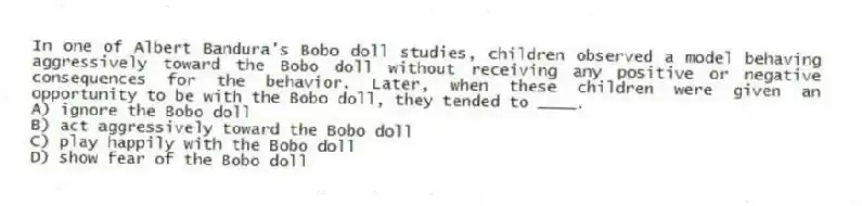 In one of Albert Bandura's Bobo doll studies, children observed a model behaving aggressively toward the Bobo doll without receiving any positive or negative consequences for the behavior. Later, when these children were given an opportunity to be with the Bobo doll, they tended to ____.
A) ignore the Bobo doll
B) act aggressively toward the Bobo doll
C) play happily with the Bobo doll
D) show fear of the Bobo doll