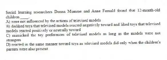 Social learning researchers Donna Mumme and Anne Fernald found that 12-month-old children ____.
A) were not influenced by the actions of televised models
B) disliked toys that televised models reacted negatively toward and liked toys that televised models reacted positively or neutrally toward
C) mimicked the toy preferences of televised models as long as the models were not strangers
D) reacted in the same manner toward toys as televised models did only when the children's parents were also present