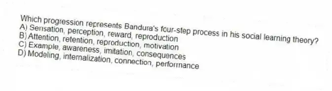 Which progression represents Bandura's four-step process in his social learning theory?
A) Sensation, perception, reward, reproduction
B) Attention, retention, reproduction, motivation
C) Example, awareness, imitation, consequences
D) Modeling, internalization, connection, performance