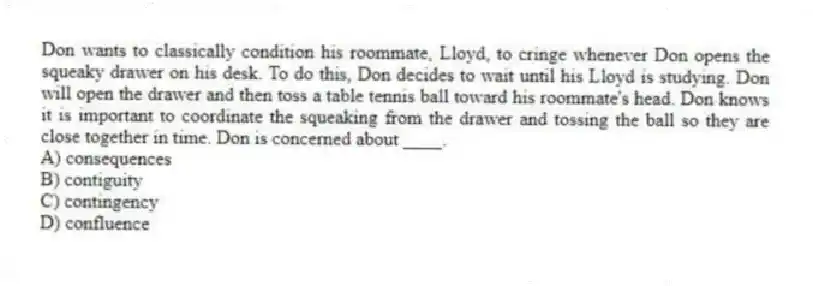 Don wants to classically condition his roommate, Lloyd, to cringe whenever Don opens the squeaky drawer on his desk. To do this, Don decides to wait until his Lloyd is studying. Don will open the drawer and then toss a table tennis ball toward his roommate's head. Don knows it is important to coordinate the squeaking from the drawer and tossing the ball so they are close together in time. Don is concerned about ____.
A) consequences
B) contiguity
C) contingency
D) confluence