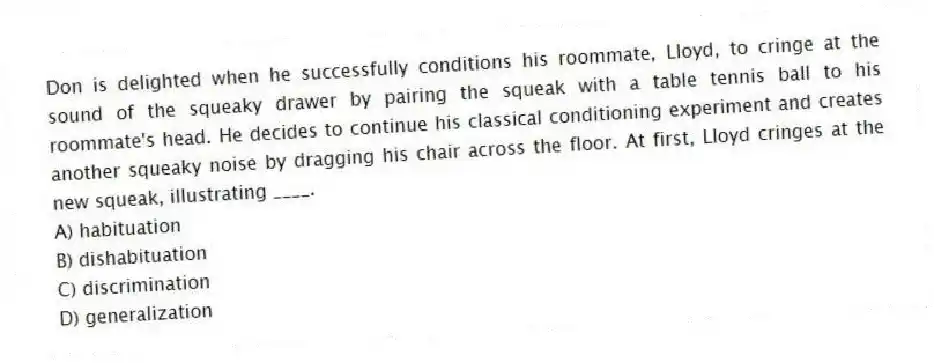Don is delighted when he successfully conditions his roommate, Lloyd, to cringe at the sound of the squeaky drawer by pairing the squeak with a table tennis ball to his roommate's head. He decides to continue his classical conditioning experiment and creates another squeaky noise by dragging his chair across the floor. At first, Lloyd cringes at the new squeak, illustrating ____.
A) habituation
B) dishabituation
C) discrimination
D) generalization