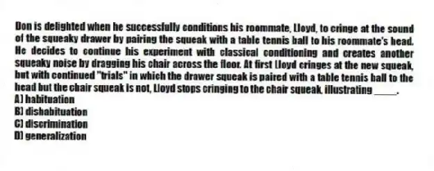 Don is delighted when he successfully conditions his roommate, Lloyd, to cringe at the sound of the squeaky drawer by pairing the squeak with a table tennis ball to his roommate's head. He decides to continue his experiment with classical conditioning and creates another squeaky noise by dragging his chair across the floor. At first Lloyd cringes at the new squeak, but with continued "trials" in which the drawer squeak is paired with a table tennis ball to the head but the chair squeak is not, Lloyd stops cringing to the chair squeak, illustrating ____.
A) habituation
B) dishabituation
C) discrimination
D) generalization