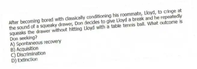 After becoming bored with classically conditioning his roommate, Lloyd, to cringe at the sound of a squeaky drawer, Don decides to give Lloyd a break and he repeatedly squeaks the drawer without hitting Lloyd with a table tennis ball. What outcome is Don seeking?
A) Spontaneous recovery
B) Acquisition
C) Discrimination
D) Extinction