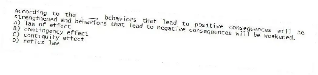 According to the ____, behaviors that lead to positive consequences will be strengthened and behaviors that lead to negative consequences will be weakened.
A) law of effect
B) contingency effect
C) contiguity effect
D) reflex law