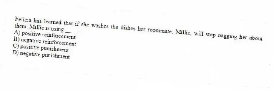 Felicia has learned that if she washes the dishes her roommate, Millie, will stop nagging her about them. Millie is using ____.
A) positive reinforcement
B) negative reinforcement
C) positive punishment
D) negative punishment