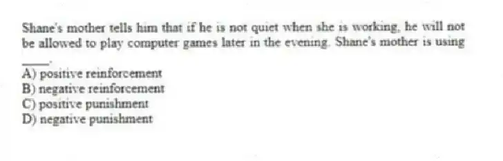Shane's mother tells him that if he is not quiet when she is working, he will not be allowed to play computer games later in the evening. Shane's mother is using ____.
A) positive reinforcement
B) negative reinforcement
C) positive punishment
D) negative punishment