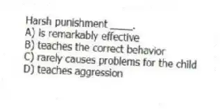 Harsh punishment ____.
A) is remarkably effective
B) teaches the correct behavior
C) rarely causes problems for the child
D) teaches aggression