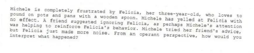 Michele is completely frustrated by Felicia, her three-year-old, who loves to pound on pots and pans with a wooden spoon. Michele has yelled at Felicia with no effect. A friend suggested ignoring Felicia, as perhaps Michele's attention was helping to reinforce Felicia's behavior. Michele tried her friend's advice, but Felicia just made more noise. From an operant perspective, how would you interpret what happened?